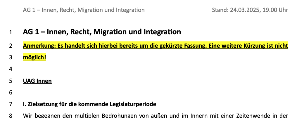 Überschrift und erste Zeilen eines Papiers mit Zeilennummern: AG 1 – Innen, Recht, Migration und Integration Stand: 24.03.2025, 19.00 Uhr AG 1 – Innen, Recht, Migration und Integration Anmerkung: Es handelt sich hierbei bereits um die gekürzte Fassung. Eine weitere Kürzung ist nicht möglich! UAG Innen I. Zielsetzung für die kommende Legislaturperiode Wir begegnen den multiplen Bedrohungen von außen und im Innern mit einer Zeitenwende in der..